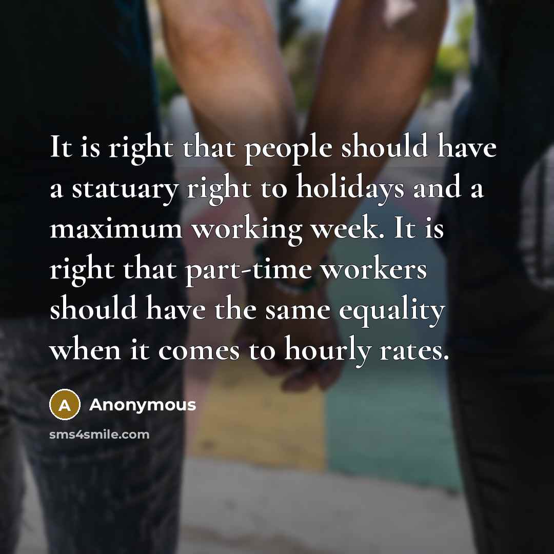 “It is right that people should have a statuary right to holidays and a maximum working week. It is right that part-time workers should have the same equality when it comes to hourly rates.” quote by Anonymous