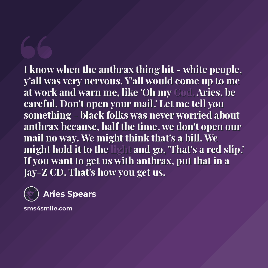“I know when the anthrax thing hit - white people, y'all was very nervous. Y'all would come up to me at work and warn me, like 'Oh my God, Aries, be careful. Don't open your mail.' Let me tell you something - black folks was never worried about anthrax because, half the time, we don't open our mail…” quote by Aries Spears