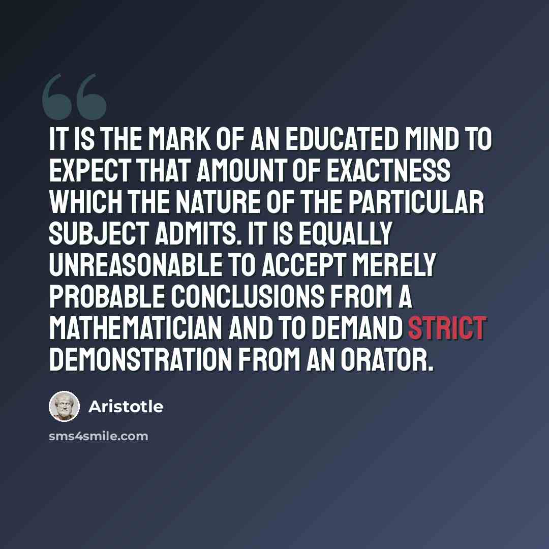 “It is the mark of an educated mind to expect that amount of exactness which the nature of the particular subject admits. It is equally unreasonable to accept merely probable conclusions from a mathematician and to demand strict demonstration from an orator.” quote by Aristotle