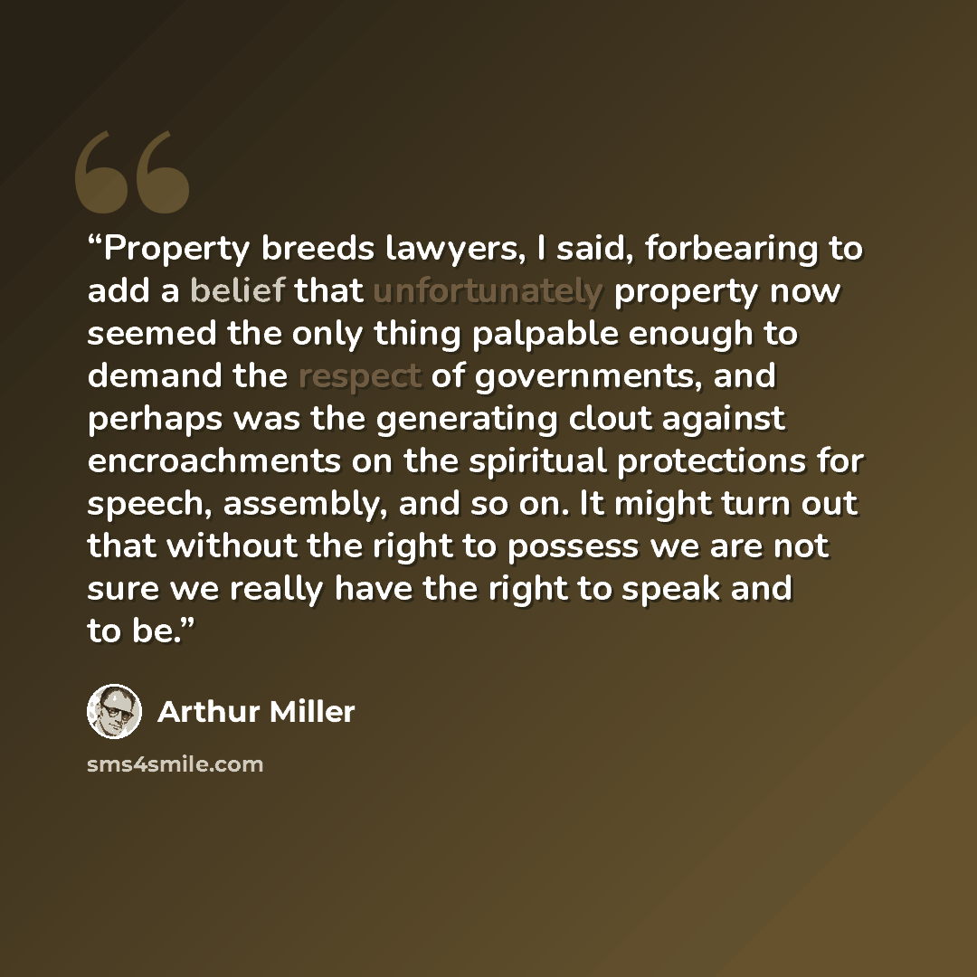 “Property breeds lawyers, I said, forbearing to add a belief that unfortunately property now seemed the only thing palpable enough to demand the respect of governments, and perhaps was the generating clout against encroachments on the spiritual protections for speech, assembly, and so on. It might…” quote by Arthur Miller