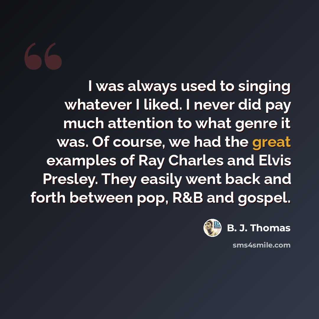 “I was always used to singing whatever I liked. I never did pay much attention to what genre it was. Of course, we had the great examples of Ray Charles and Elvis Presley. They easily went back and forth between pop, R&B and gospel.” quote by B. J. Thomas