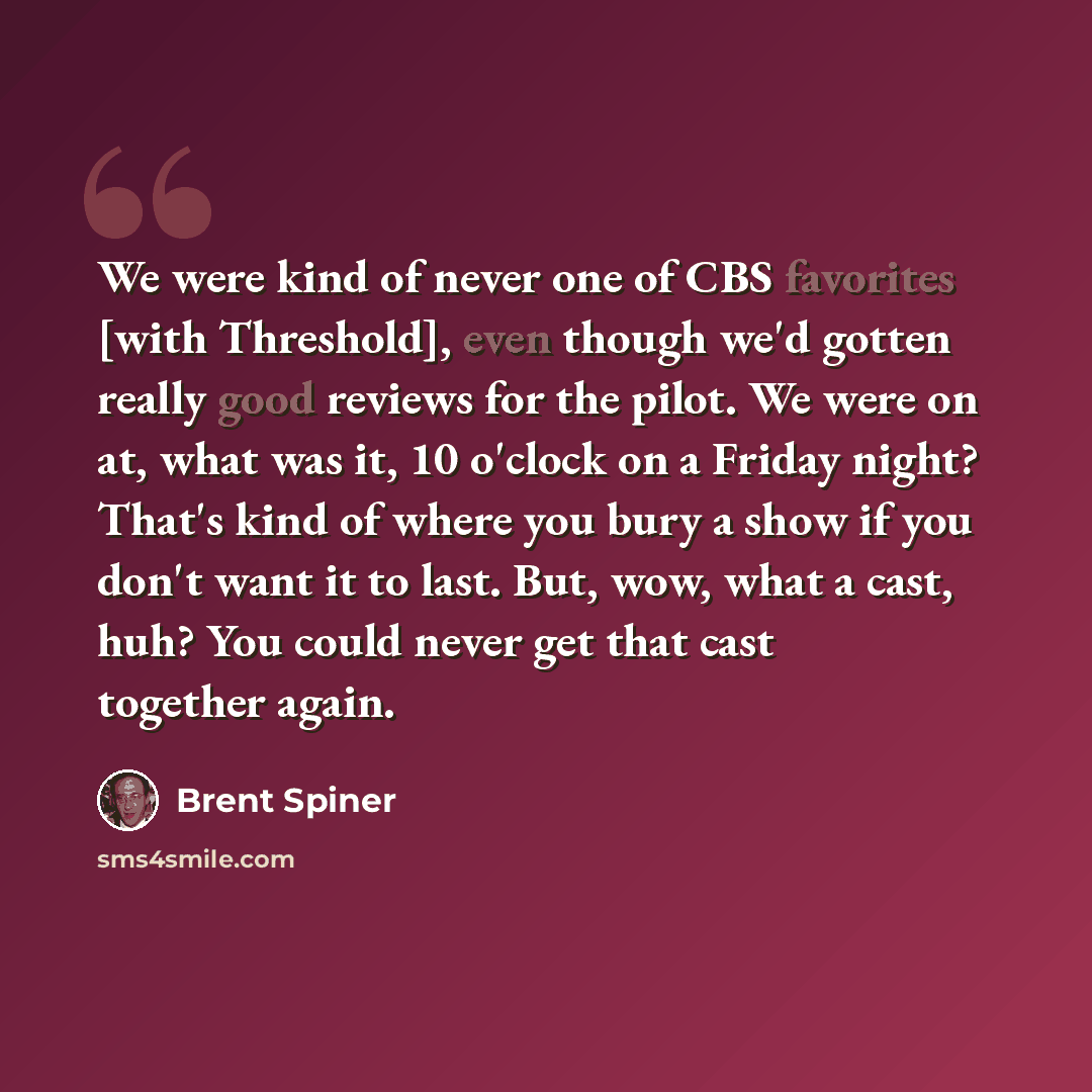 “We were kind of never one of CBS favorites [with Threshold], even though we'd gotten really good reviews for the pilot. We were on at, what was it, 10 o'clock on a Friday night? That's kind of where you bury a show if you don't want it to last. But, wow, what a cast, huh? You could never get that…” quote by Brent Spiner