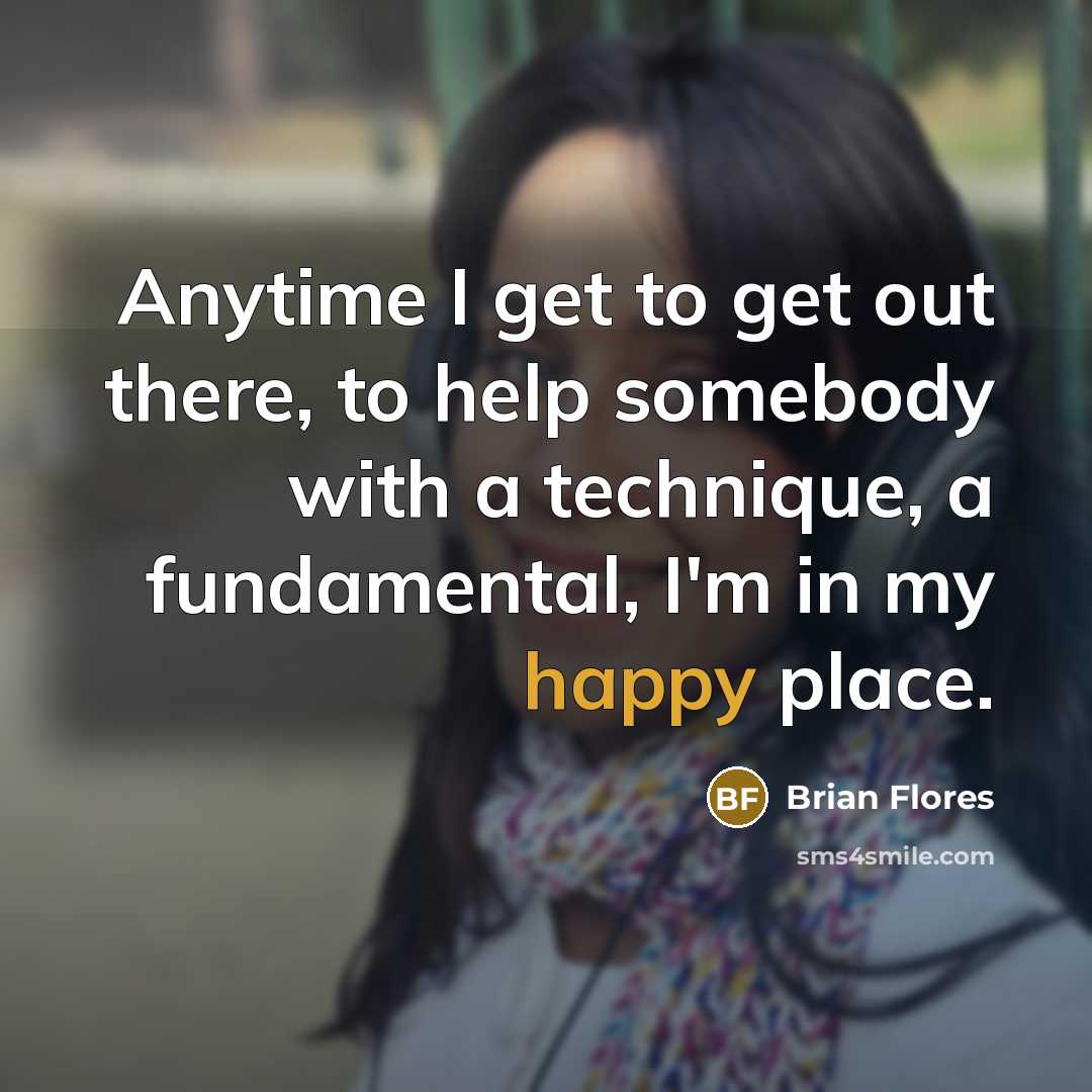 “Anytime I get to get out there, to help somebody with a technique, a fundamental, I'm in my happy place.” quote by Brian Flores