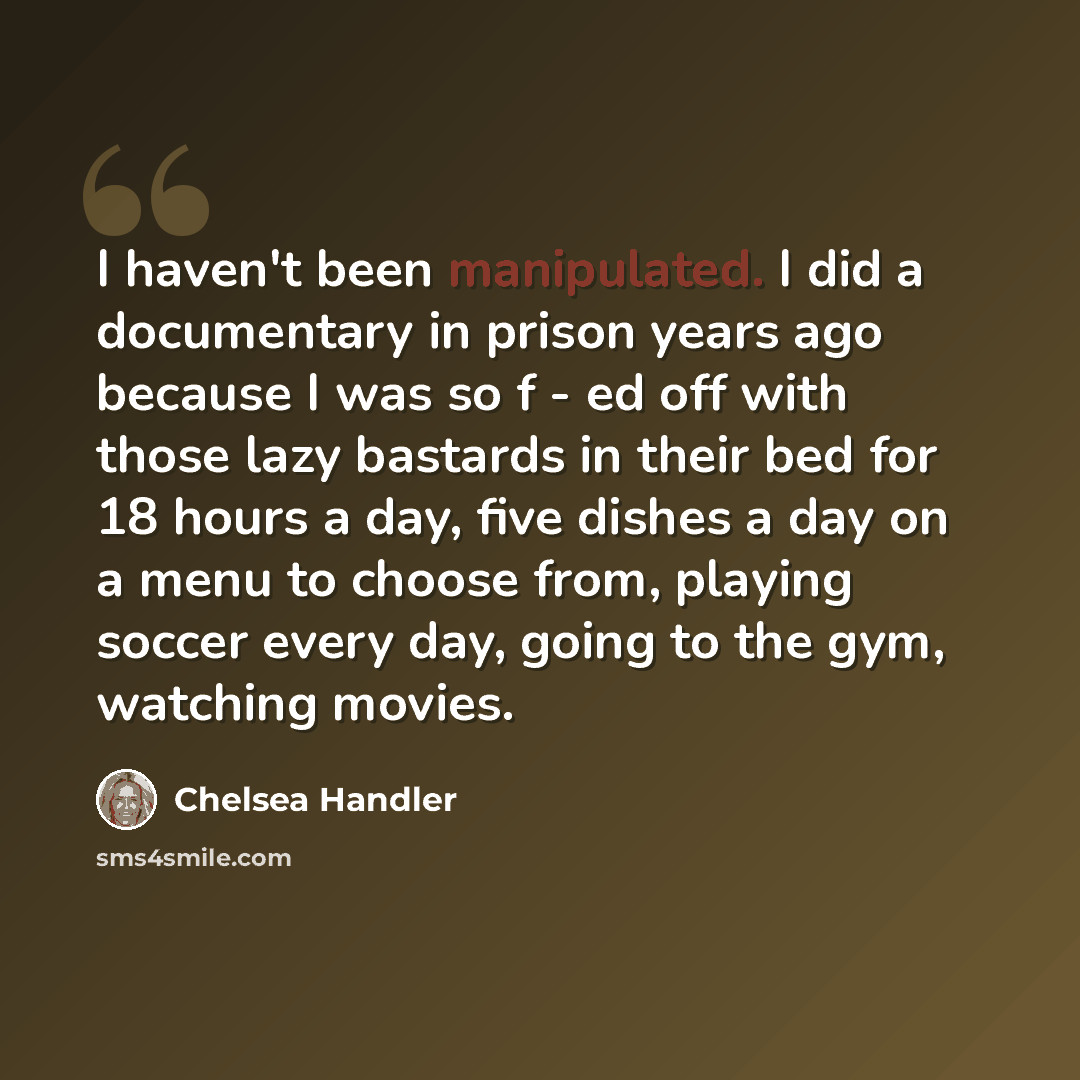“I haven't been manipulated. I did a documentary in prison years ago because I was so f - ed off with those lazy bastards in their bed for 18 hours a day, five dishes a day on a menu to choose from, playing soccer every day, going to the gym, watching movies.” quote by Chelsea Handler