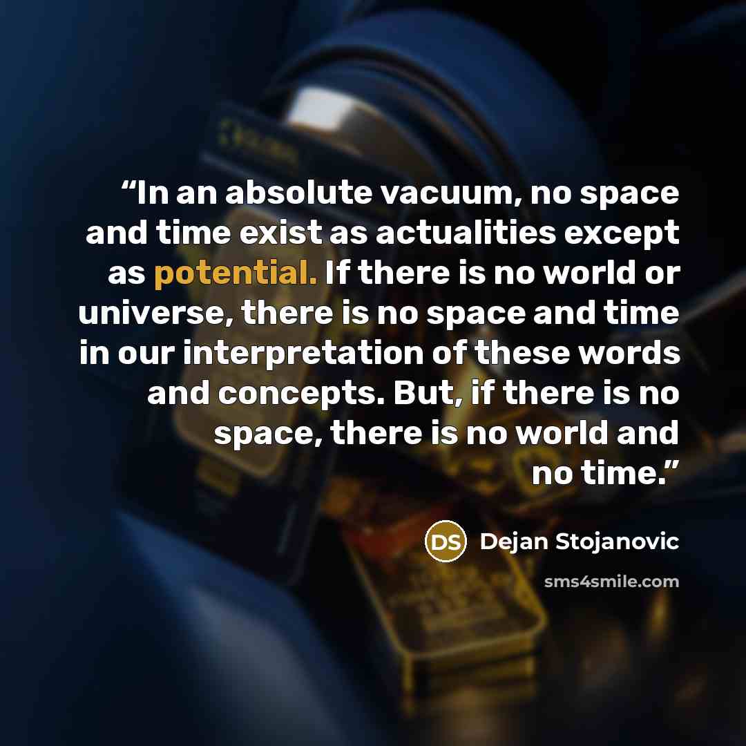 “In an absolute vacuum, no space and time exist as actualities except as potential. If there is no world or universe, there is no space and time in our interpretation of these words and concepts. But, if there is no space, there is no world and no time.” quote by Dejan Stojanovic