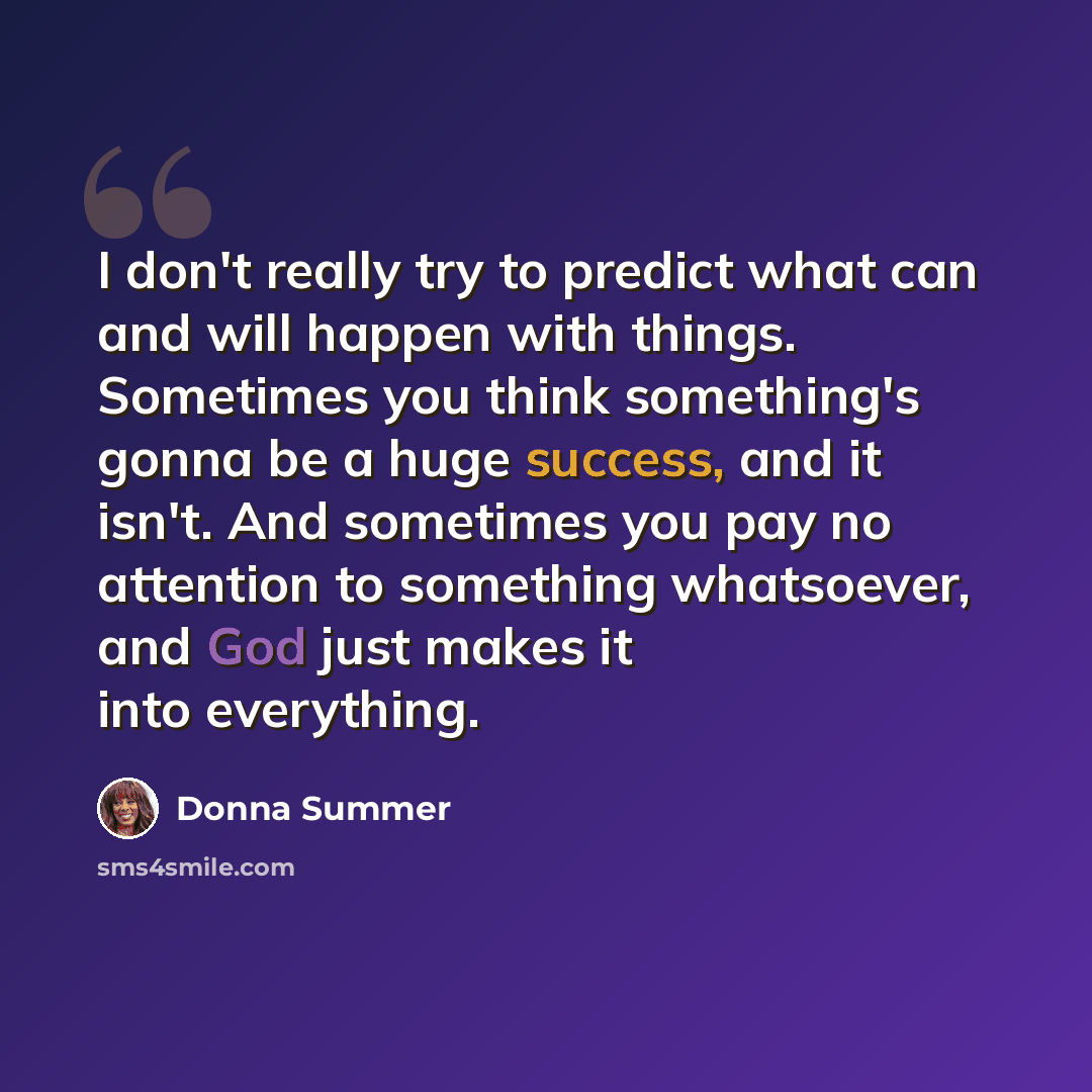“I don't really try to predict what can and will happen with things. Sometimes you think something's gonna be a huge success, and it isn't. And sometimes you pay no attention to something whatsoever, and God just makes it into everything.” quote by Donna Summer