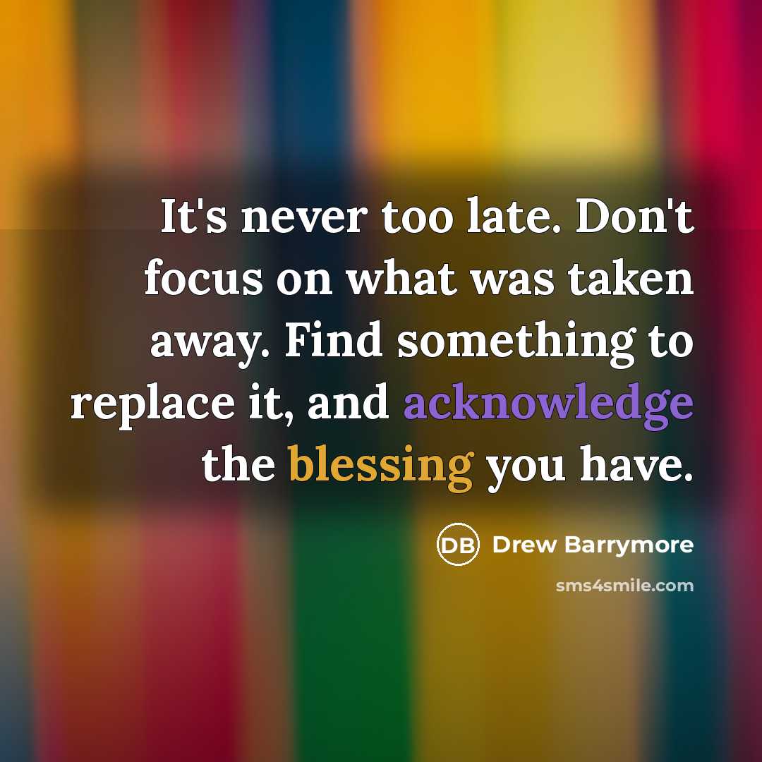 “It's never too late. Don't focus on what was taken away. Find something to replace it, and acknowledge the blessing you have.” quote by Drew Barrymore