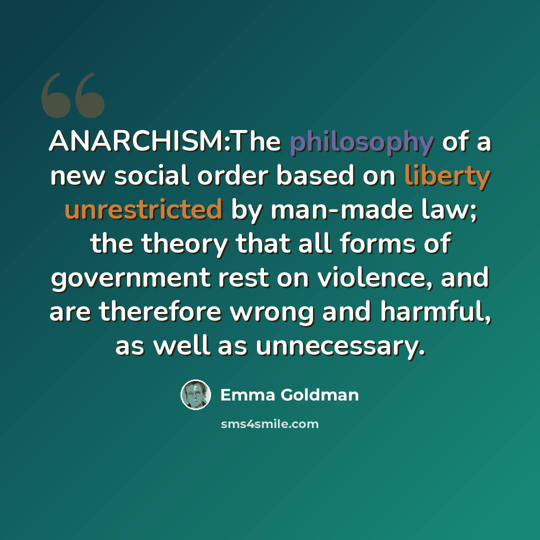 “ANARCHISM:The philosophy of a new social order based on liberty unrestricted by man-made law; the theory that all forms of government rest on violence, and are therefore wrong and harmful, as well as unnecessary.” quote by Emma Goldman