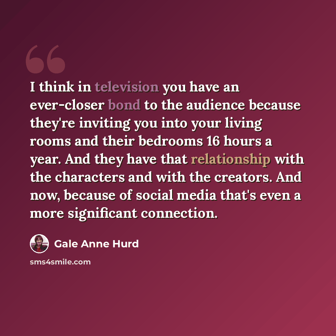 “I think in television you have an ever-closer bond to the audience because they're inviting you into your living rooms and their bedrooms 16 hours a year. And they have that relationship with the characters and with the creators. And now, because of social media that's even a more significant…” quote by Gale Anne Hurd