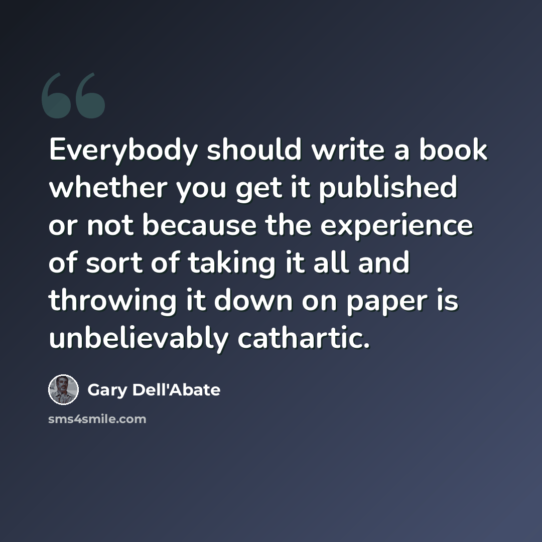 “Everybody should write a book whether you get it published or not because the experience of sort of taking it all and throwing it down on paper is unbelievably cathartic.” quote by Gary Dell'Abate