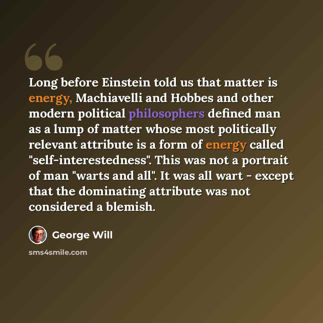 “Long before Einstein told us that matter is energy, Machiavelli and Hobbes and other modern political philosophers defined man as a lump of matter whose most politically relevant attribute is a form of energy called "self-interestedness". This was not a portrait of man "warts and all". It was all…” quote by George Will