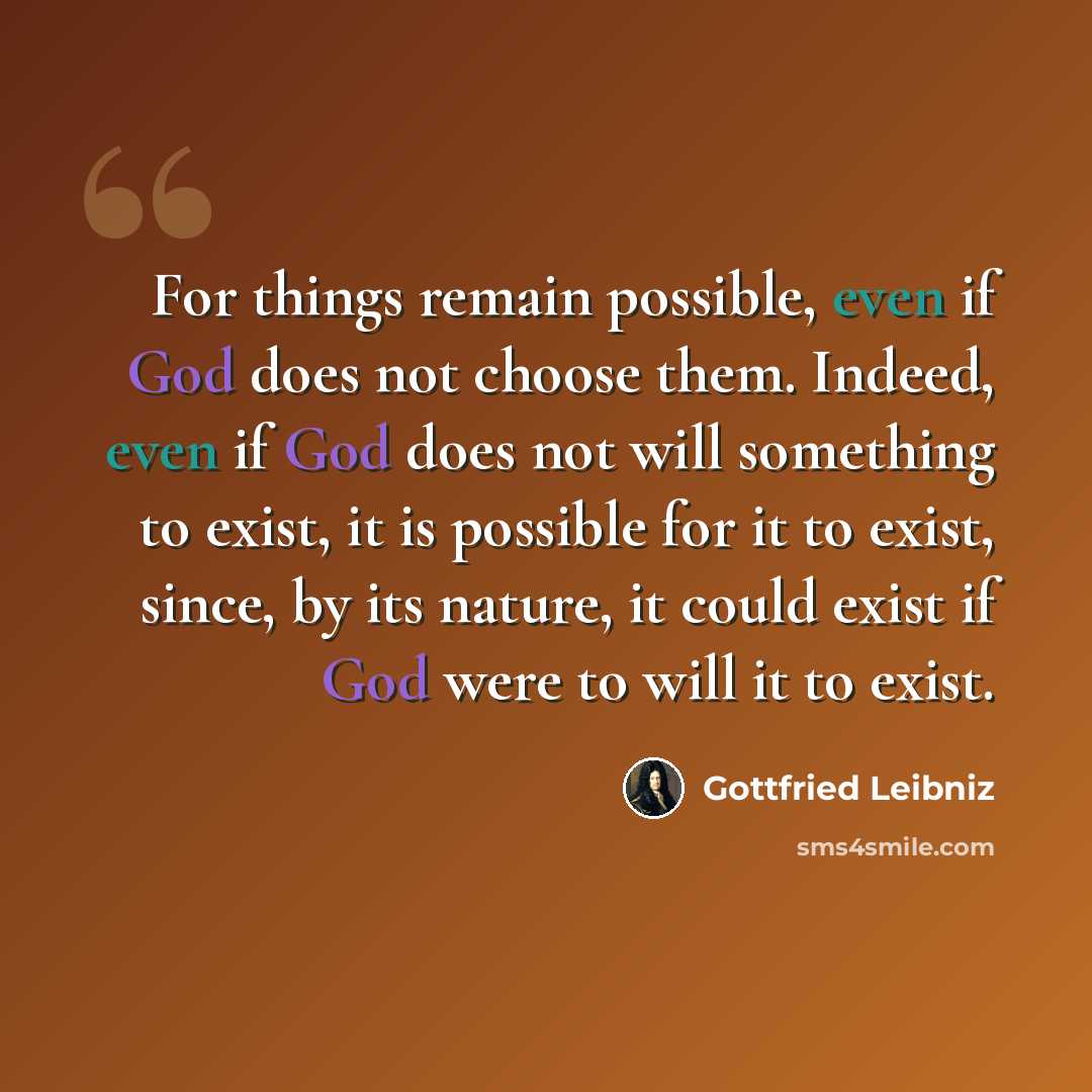 “For things remain possible, even if God does not choose them. Indeed, even if God does not will something to exist, it is possible for it to exist, since, by its nature, it could exist if God were to will it to exist.” quote by Gottfried Leibniz