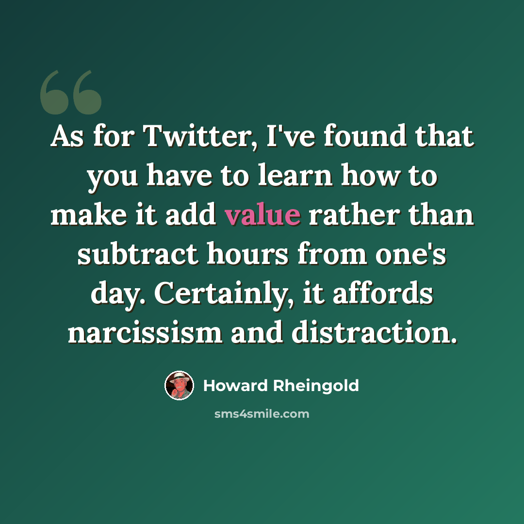 “As for Twitter, I've found that you have to learn how to make it add value rather than subtract hours from one's day. Certainly, it affords narcissism and distraction.” quote by Howard Rheingold