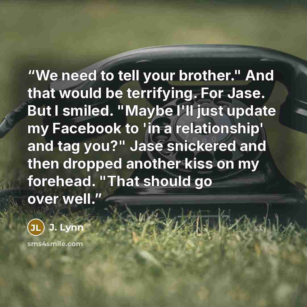 “We need to tell your brother." And that would be terrifying. For Jase. But I smiled. "Maybe I'll just update my Facebook to 'in a relationship' and tag you?" Jase snickered and then dropped another kiss on my forehead. "That should go over well.” quote by J. Lynn