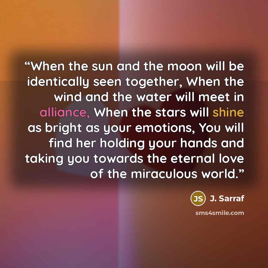 “When the sun and the moon will be identically seen together, When the wind and the water will meet in alliance, When the stars will shine as bright as your emotions, You will find her holding your hands and taking you towards the eternal love of the miraculous world.” quote by J. Sarraf