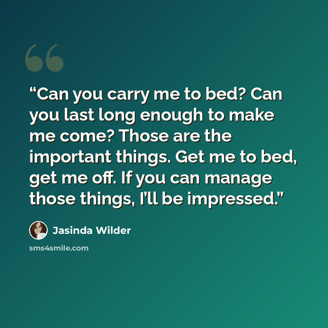 “Can you carry me to bed? Can you last long enough to make me come? Those are the important things. Get me to bed, get me off. If you can manage those things, I’ll be impressed.” quote by Jasinda Wilder