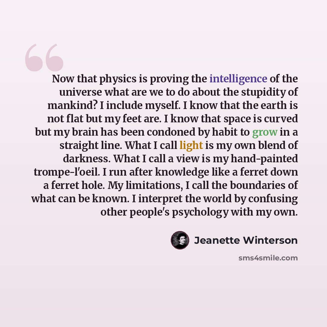 “Now that physics is proving the intelligence of the universe what are we to do about the stupidity of mankind? I include myself. I know that the earth is not flat but my feet are. I know that space is curved but my brain has been condoned by habit to grow in a straight line. What I call light is…” quote by Jeanette Winterson