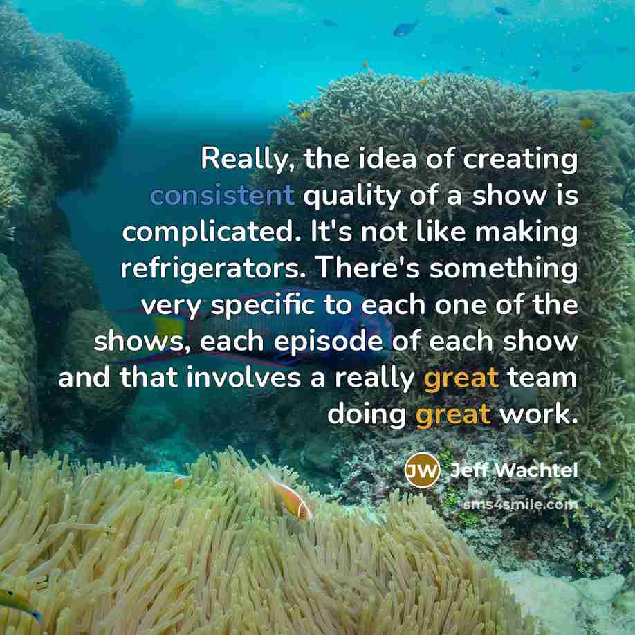 “Really, the idea of creating consistent quality of a show is complicated. It's not like making refrigerators. There's something very specific to each one of the shows, each episode of each show and that involves a really great team doing great work.” quote by Jeff Wachtel