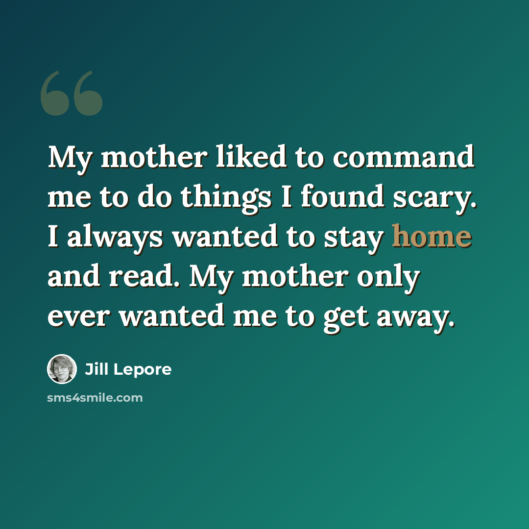 “My mother liked to command me to do things I found scary. I always wanted to stay home and read. My mother only ever wanted me to get away.” quote by Jill Lepore