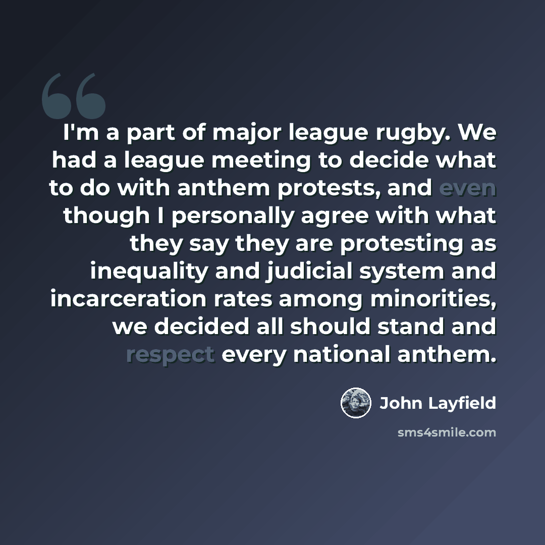 “I'm a part of major league rugby. We had a league meeting to decide what to do with anthem protests, and even though I personally agree with what they say they are protesting as inequality and judicial system and incarceration rates among minorities, we decided all should stand and respect every…” quote by John Layfield