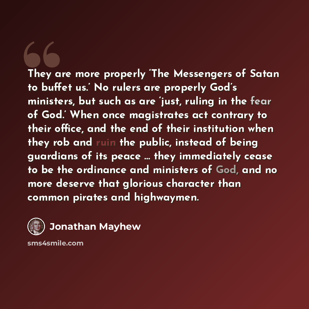 “They are more properly ‘The Messengers of Satan to buffet us.’ No rulers are properly God’s ministers, but such as are ‘just, ruling in the fear of God.’ When once magistrates act contrary to their office, and the end of their institution when they rob and ruin the public, instead of being…” quote by Jonathan Mayhew