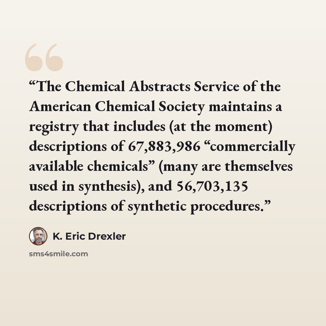 “The Chemical Abstracts Service of the American Chemical Society maintains a registry that includes (at the moment) descriptions of 67,883,986 “commercially available chemicals” (many are themselves used in synthesis), and 56,703,135 descriptions of synthetic procedures.” quote by K. Eric Drexler