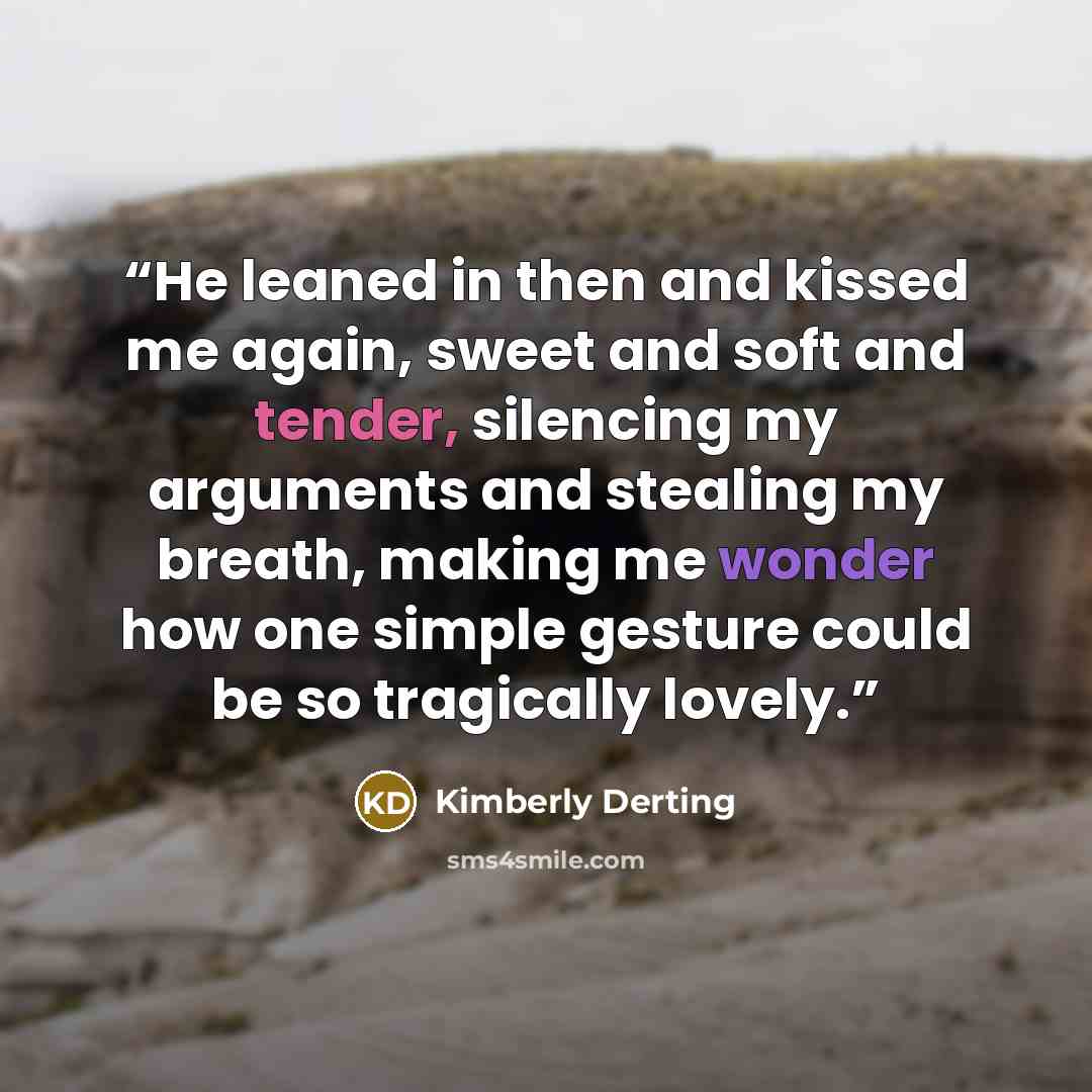 “He leaned in then and kissed me again, sweet and soft and tender, silencing my arguments and stealing my breath, making me wonder how one simple gesture could be so tragically lovely.” quote by Kimberly Derting