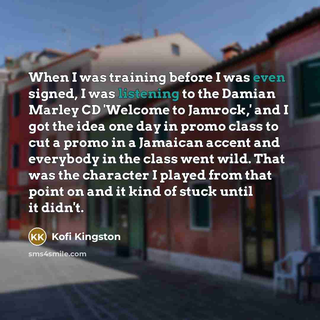 “When I was training before I was even signed, I was listening to the Damian Marley CD 'Welcome to Jamrock,' and I got the idea one day in promo class to cut a promo in a Jamaican accent and everybody in the class went wild. That was the character I played from that point on and it kind of stuck…” quote by Kofi Kingston