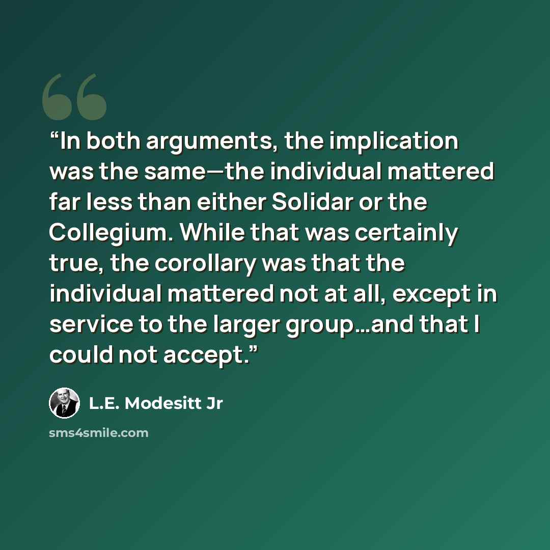 “In both arguments, the implication was the same—the individual mattered far less than either Solidar or the Collegium. While that was certainly true, the corollary was that the individual mattered not at all, except in service to the larger group…and that I could not accept.” quote by L.E. Modesitt Jr