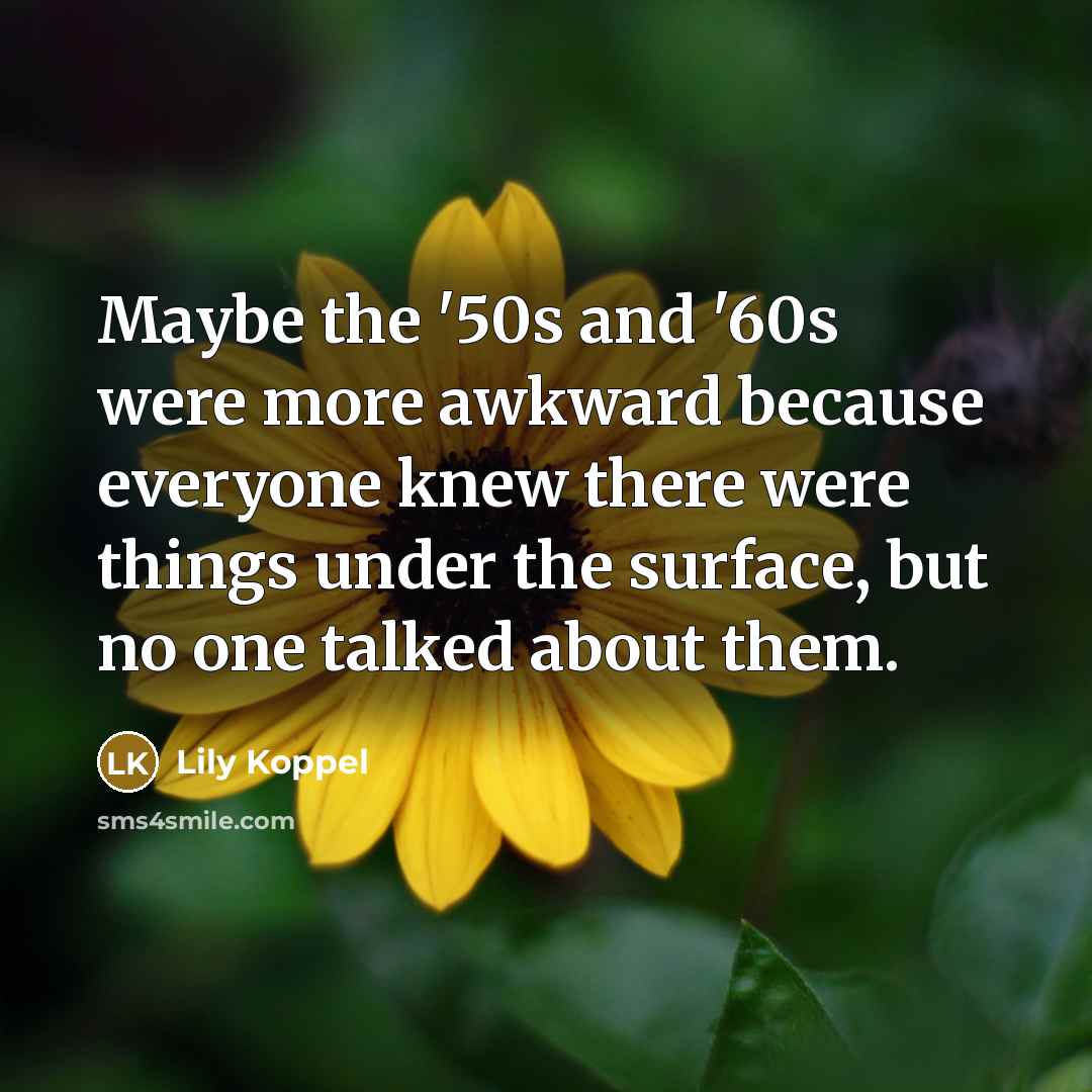“Maybe the '50s and '60s were more awkward because everyone knew there were things under the surface, but no one talked about them.” quote by Lily Koppel