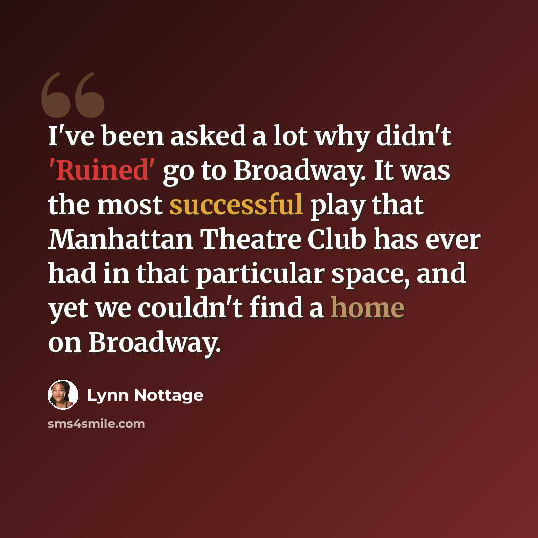 “I've been asked a lot why didn't 'Ruined' go to Broadway. It was the most successful play that Manhattan Theatre Club has ever had in that particular space, and yet we couldn't find a home on Broadway.” quote by Lynn Nottage
