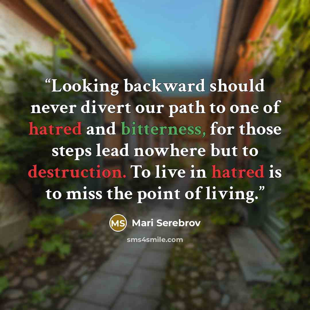 “Looking backward should never divert our path to one of hatred and bitterness, for those steps lead nowhere but to destruction. To live in hatred is to miss the point of living.” quote by Mari Serebrov