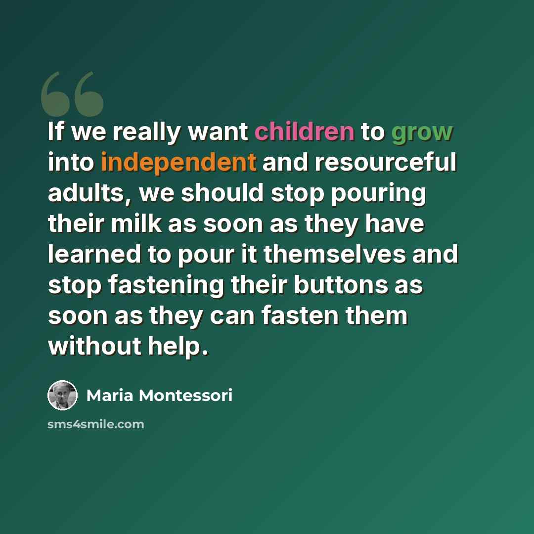 “If we really want children to grow into independent and resourceful adults, we should stop pouring their milk as soon as they have learned to pour it themselves and stop fastening their buttons as soon as they can fasten them without help.” quote by Maria Montessori