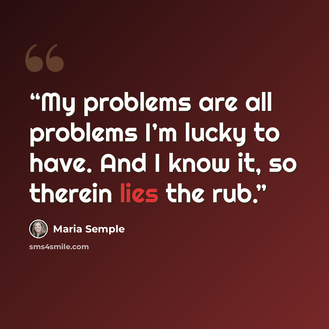 “My problems are all problems I’m lucky to have. And I know it, so therein lies the rub.” quote by Maria Semple