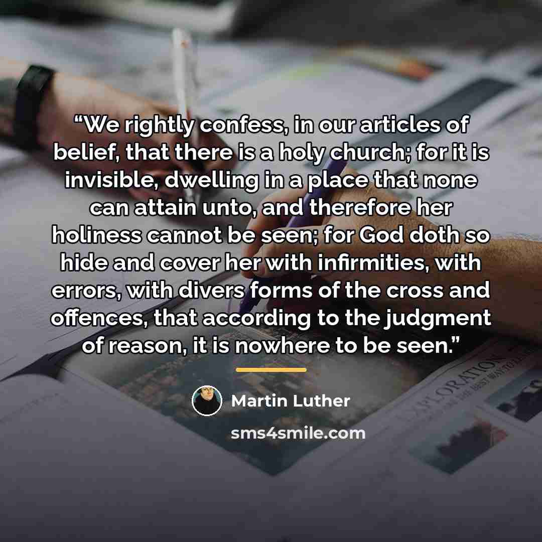 “We rightly confess, in our articles of belief, that there is a holy church; for it is invisible, dwelling in a place that none can attain unto, and therefore her holiness cannot be seen; for God doth so hide and cover her with infirmities, with errors, with divers forms of the cross and offences…” quote by Martin Luther