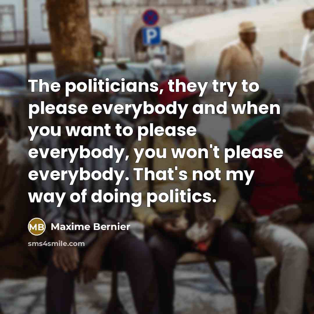 “The politicians, they try to please everybody and when you want to please everybody, you won't please everybody. That's not my way of doing politics.” quote by Maxime Bernier