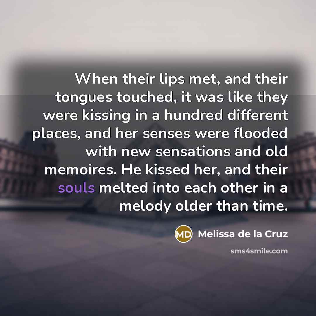 “When their lips met, and their tongues touched, it was like they were kissing in a hundred different places, and her senses were flooded with new sensations and old memoires. He kissed her, and their souls melted into each other in a melody older than time.” quote by Melissa de la Cruz