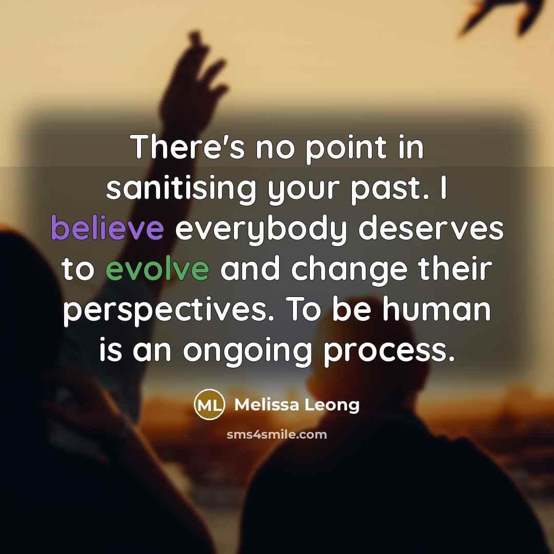 “There's no point in sanitising your past. I believe everybody deserves to evolve and change their perspectives. To be human is an ongoing process.” quote by Melissa Leong