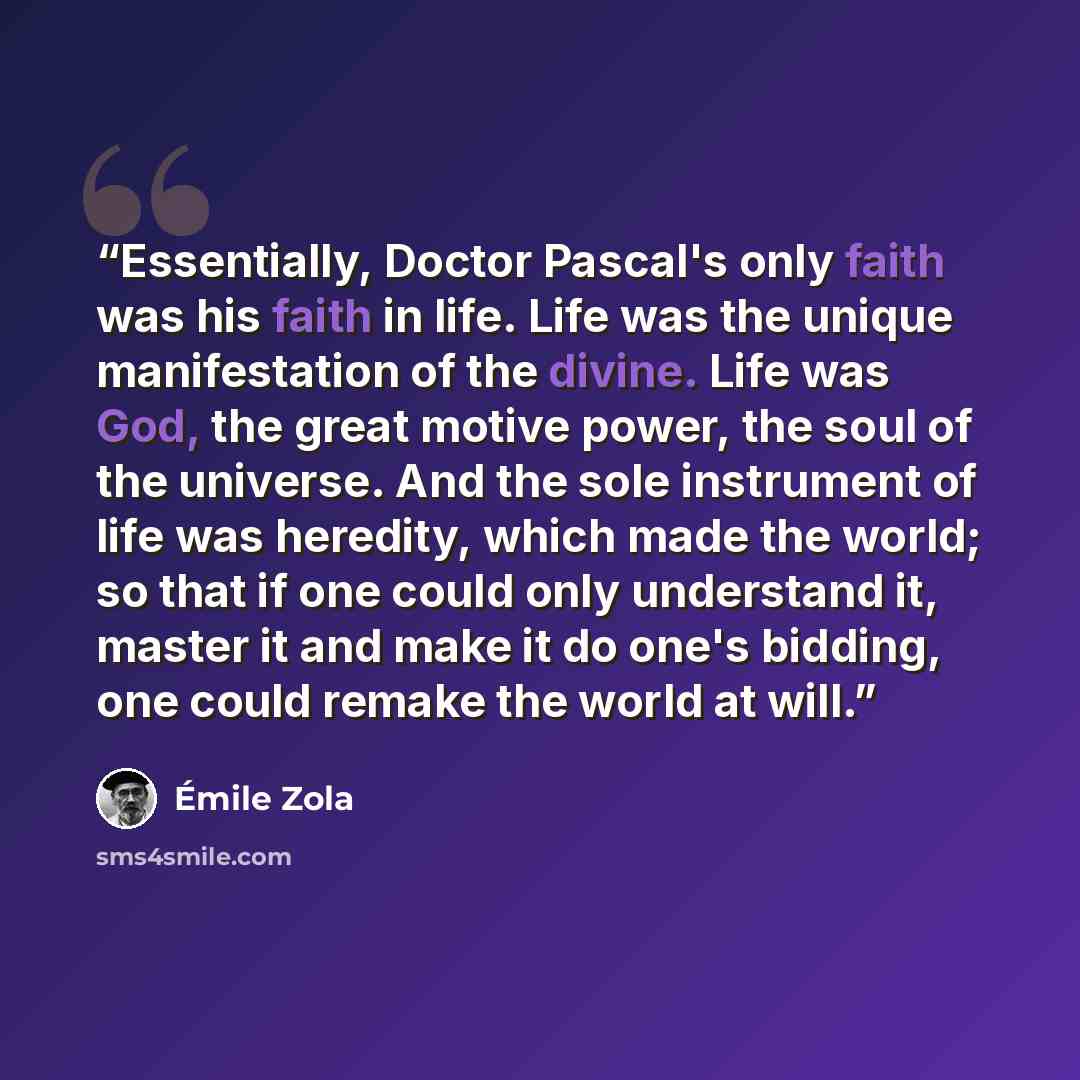 “Essentially, Doctor Pascal's only faith was his faith in life. Life was the unique manifestation of the divine. Life was God, the great motive power, the soul of the universe. And the sole instrument of life was heredity, which made the world; so that if one could only understand it, master it and…” quote by Émile Zola