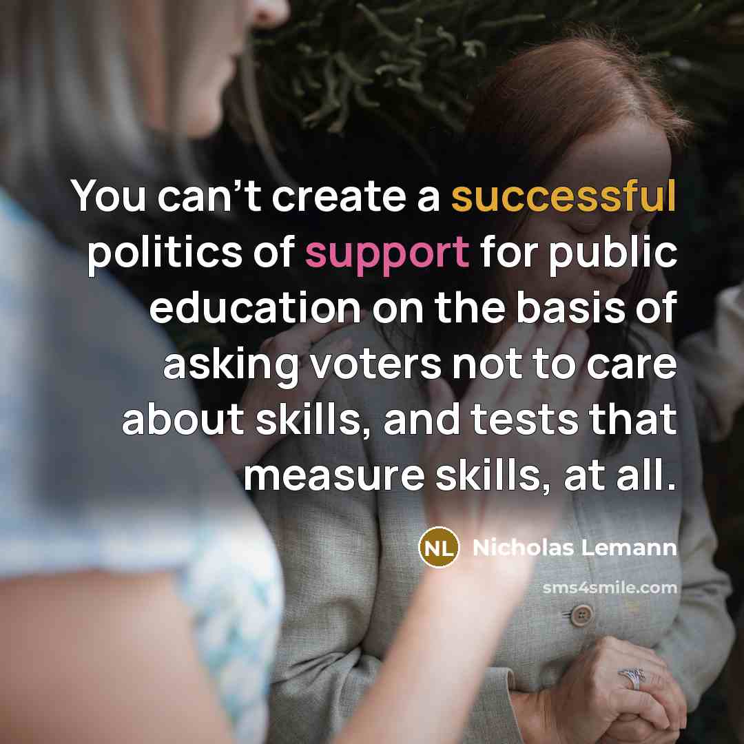 “You can't create a successful politics of support for public education on the basis of asking voters not to care about skills, and tests that measure skills, at all.” quote by Nicholas Lemann