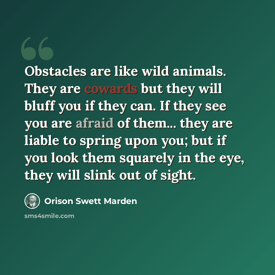 “Obstacles are like wild animals. They are cowards but they will bluff you if they can. If they see you are afraid of them... they are liable to spring upon you; but if you look them squarely in the eye, they will slink out of sight.” quote by Orison Swett Marden