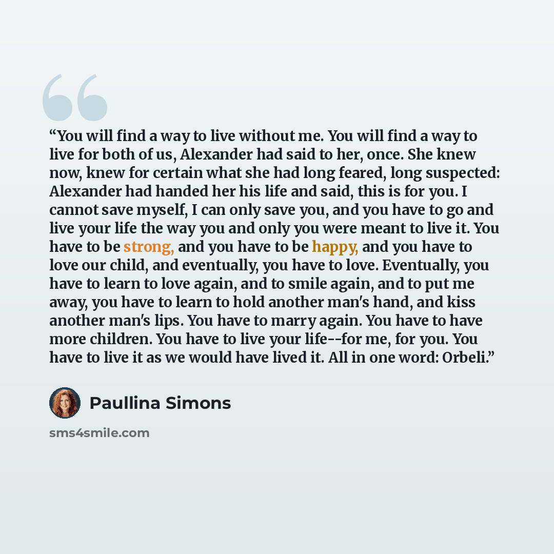 “You will find a way to live without me. You will find a way to live for both of us, Alexander had said to her, once. She knew now, knew for certain what she had long feared, long suspected: Alexander had handed her his life and said, this is for you. I cannot save myself, I can only save you, and…” quote by Paullina Simons