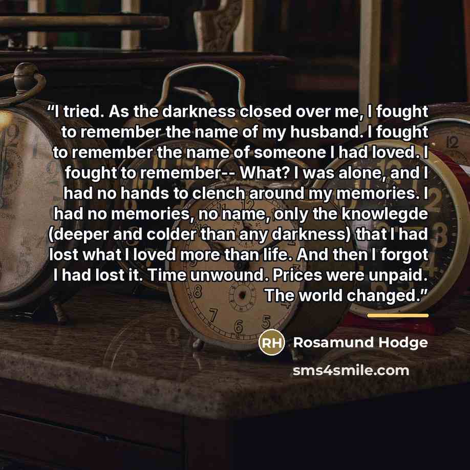“I tried. As the darkness closed over me, I fought to remember the name of my husband. I fought to remember the name of someone I had loved. I fought to remember-- What? I was alone, and I had no hands to clench around my memories. I had no memories, no name, only the knowlegde (deeper and colder…” quote by Rosamund Hodge