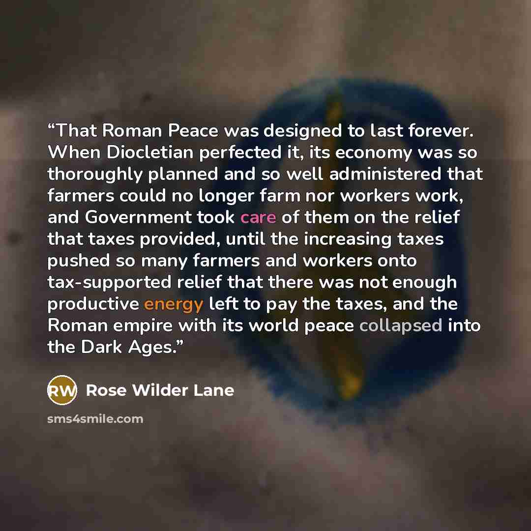 “That Roman Peace was designed to last forever. When Diocletian perfected it, its economy was so thoroughly planned and so well administered that farmers could no longer farm nor workers work, and Government took care of them on the relief that taxes provided, until the increasing taxes pushed so…” quote by Rose Wilder Lane