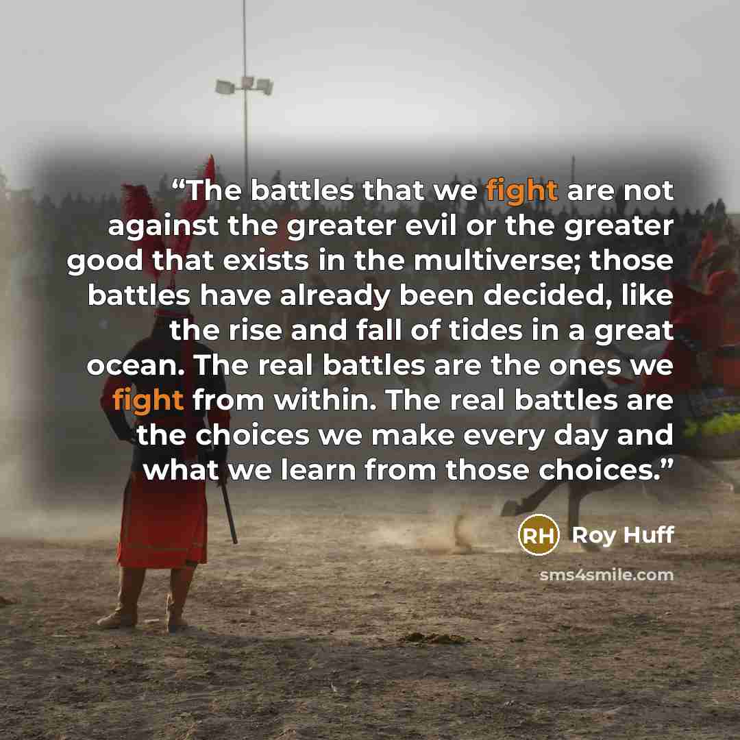 “The battles that we fight are not against the greater evil or the greater good that exists in the multiverse; those battles have already been decided, like the rise and fall of tides in a great ocean. The real battles are the ones we fight from within. The real battles are the choices we make…” quote by Roy Huff