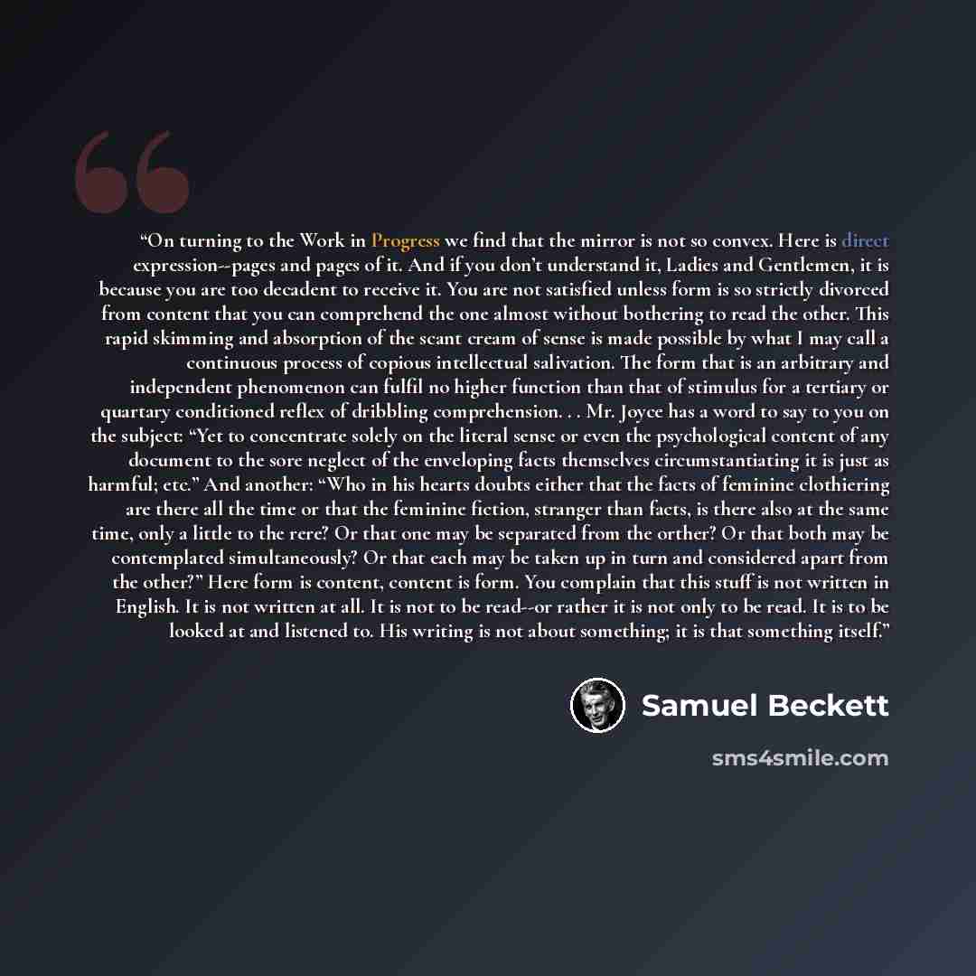 “On turning to the Work in Progress we find that the mirror is not so convex. Here is direct expression--pages and pages of it. And if you don’t understand it, Ladies and Gentlemen, it is because you are too decadent to receive it. You are not satisfied unless form is so strictly divorced from…” quote by Samuel Beckett