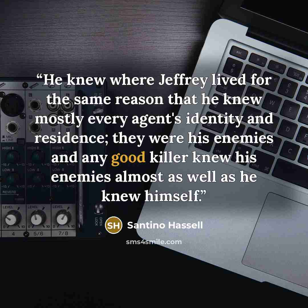 “He knew where Jeffrey lived for the same reason that he knew mostly every agent's identity and residence; they were his enemies and any good killer knew his enemies almost as well as he knew himself.” quote by Santino Hassell