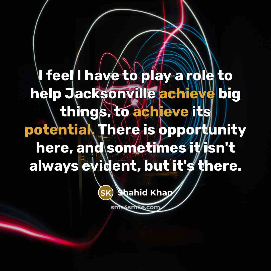 “I feel I have to play a role to help Jacksonville achieve big things, to achieve its potential. There is opportunity here, and sometimes it isn't always evident, but it's there.” quote by Shahid Khan