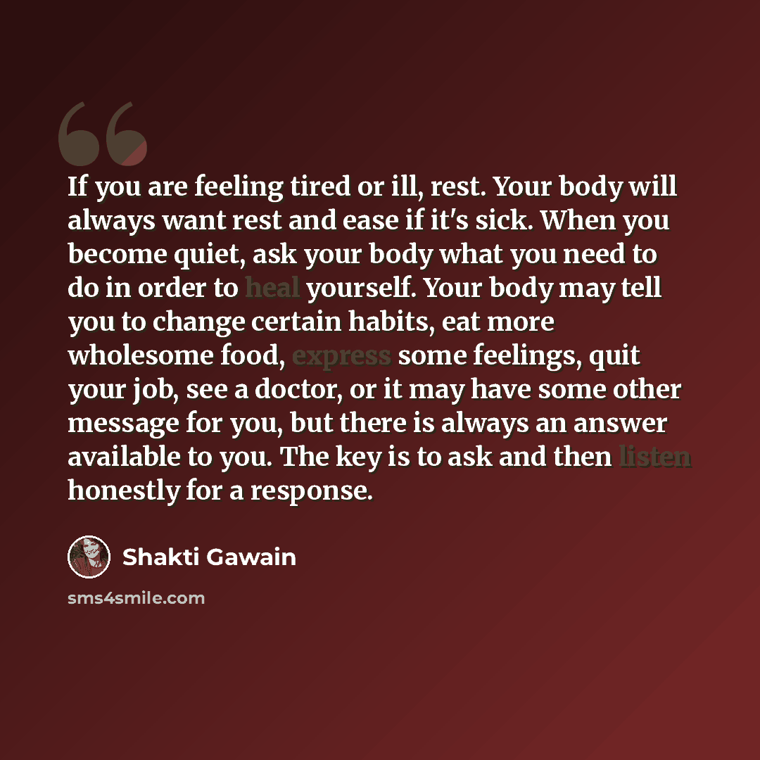 “If you are feeling tired or ill, rest. Your body will always want rest and ease if it's sick. When you become quiet, ask your body what you need to do in order to heal yourself. Your body may tell you to change certain habits, eat more wholesome food, express some feelings, quit your job, see a…” quote by Shakti Gawain