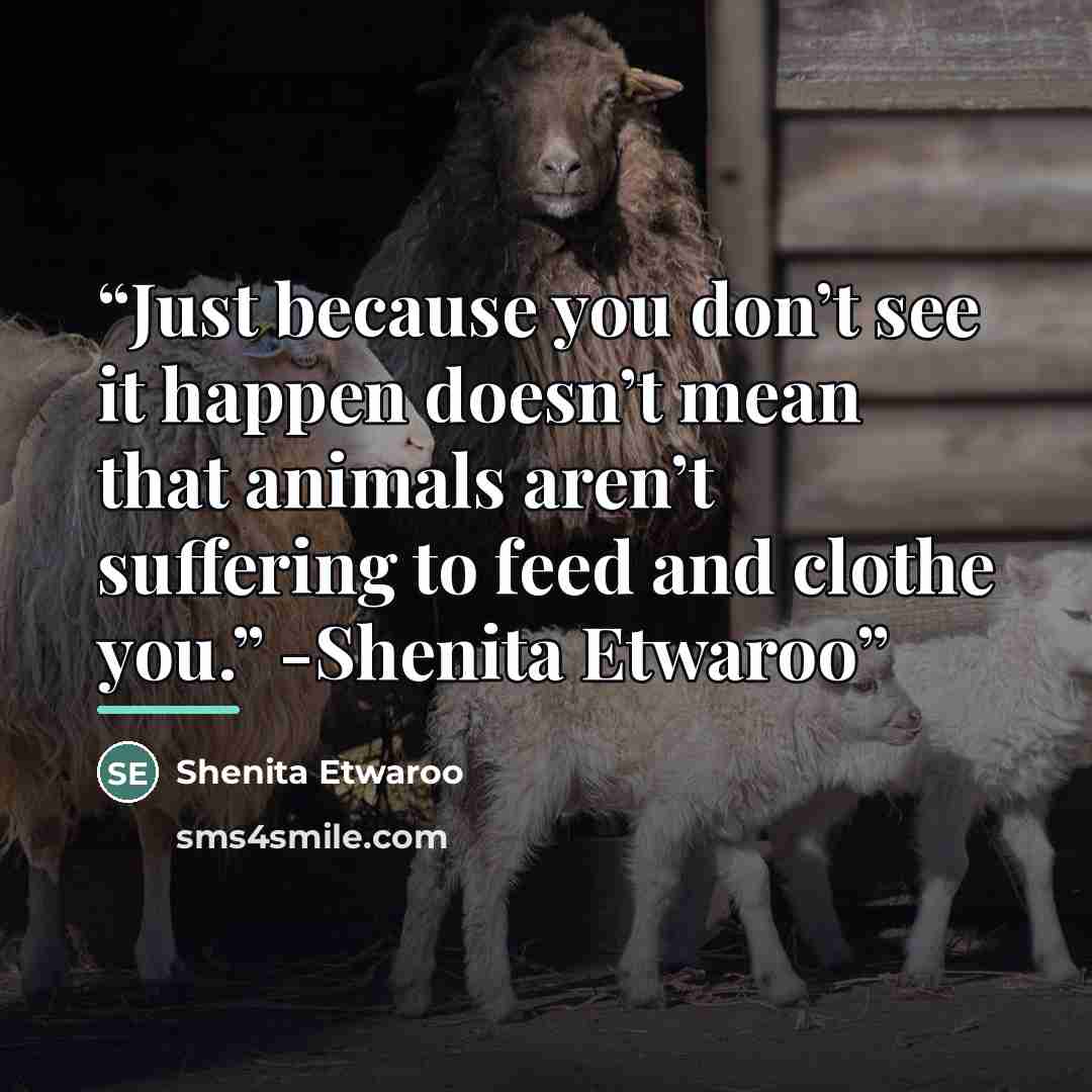 “Just because you don’t see it happen doesn’t mean that animals aren’t suffering to feed and clothe you.” -Shenita Etwaroo” quote by Shenita Etwaroo